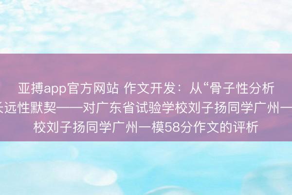 亚搏app官方网站 作文开发：从“骨子性分析”，看一篇著述的长远性默契——对广东省试验学校刘子扬同学广州一模58分作文的评析