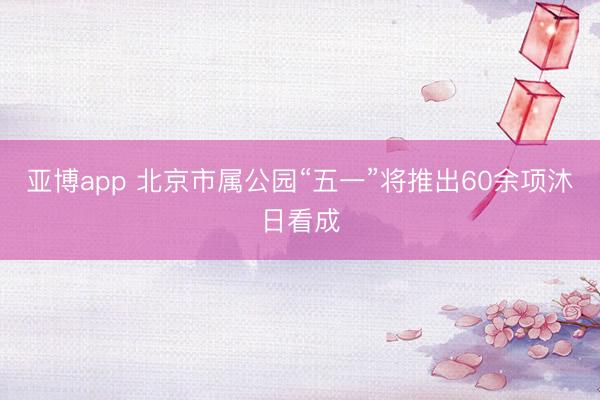亚博app 北京市属公园“五一”将推出60余项沐日看成