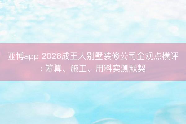 亚博app 2026成王人别墅装修公司全观点横评: 筹算、施工、用料实测默契
