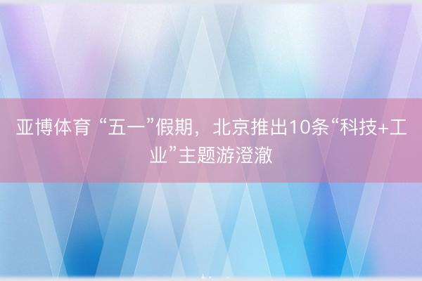 亚博体育 “五一”假期，北京推出10条“科技+工业”主题游澄澈