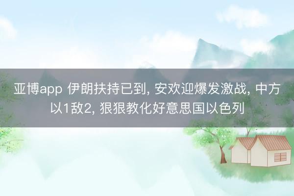 亚博app 伊朗扶持已到， 安欢迎爆发激战， 中方以1敌2， 狠狠教化好意思国以色列
