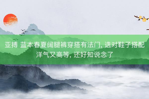 亚搏 蓝本春夏阔腿裤穿搭有法门， 选对鞋子搭配洋气又高等， 还好知说念了
