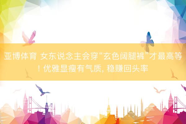 亚博体育 女东说念主会穿“玄色阔腿裤”才最高等! 优雅显瘦有气质， 稳赚回头率