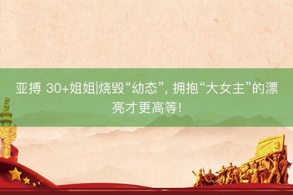 亚搏 30+姐姐|烧毁“幼态”， 拥抱“大女主”的漂亮才更高等!