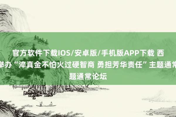 官方软件下载IOS/安卓版/手机版APP下载 西城：举办“淬真金不怕火过硬智商 勇担芳华责任”主题通常论坛