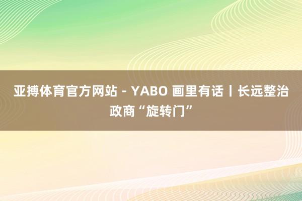 亚搏体育官方网站 - YABO 画里有话丨长远整治政商“旋转门”