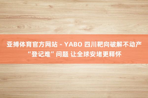 亚搏体育官方网站 - YABO 四川靶向破解不动产“登记难”问题 让全球安堵更释怀