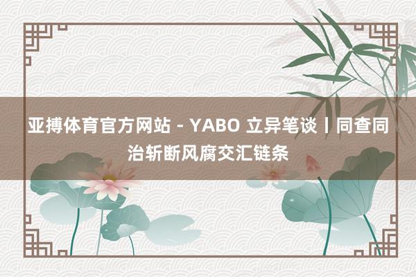 亚搏体育官方网站 - YABO 立异笔谈丨同查同治斩断风腐交汇链条