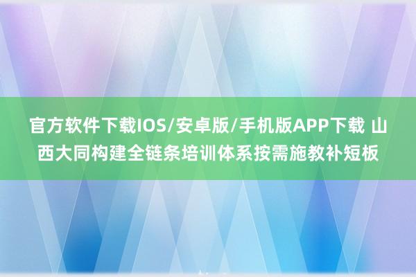 官方软件下载IOS/安卓版/手机版APP下载 山西大同构建全链条培训体系按需施教补短板