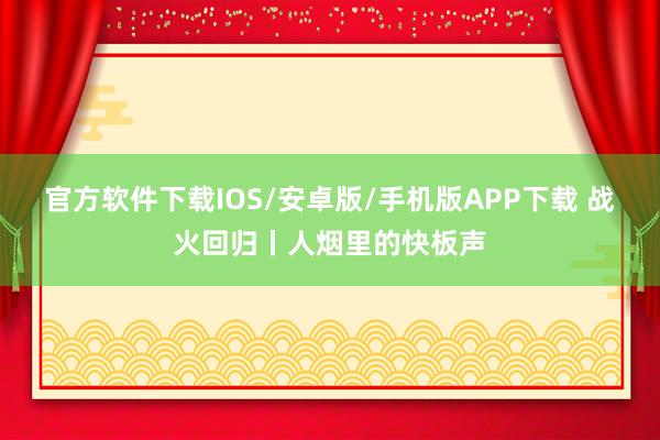 官方软件下载IOS/安卓版/手机版APP下载 战火回归丨人烟里的快板声