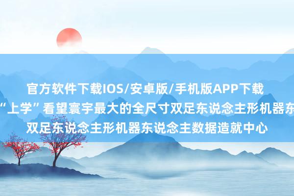 官方软件下载IOS/安卓版/手机版APP下载 机器东说念主在这里“上学”看望寰宇最大的全尺寸双足东说念主形机器东说念主数据造就中心