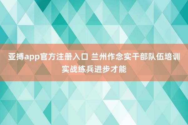 亚搏app官方注册入口 兰州作念实干部队伍培训实战练兵进步才能