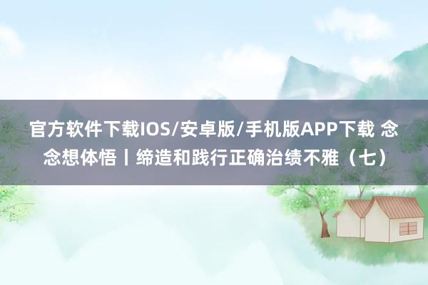 官方软件下载IOS/安卓版/手机版APP下载 念念想体悟丨缔造和践行正确治绩不雅(七)