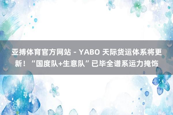 亚搏体育官方网站 - YABO 天际货运体系将更新！“国度队+生意队”已毕全谱系运力掩饰