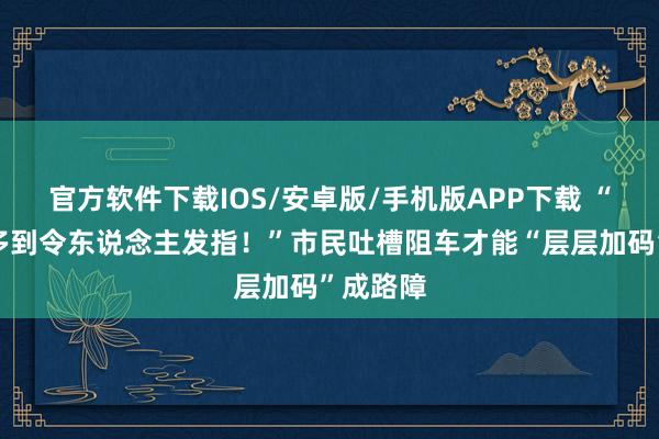 官方软件下载IOS/安卓版/手机版APP下载 “阻车桩多到令东说念主发指！”市民吐槽阻车才能“层层加码”成路障
