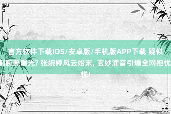 官方软件下载IOS/安卓版/手机版APP下载 疑似割腕照曝光? 张婉婷风云始末， 玄妙灌音引爆全网担忧!