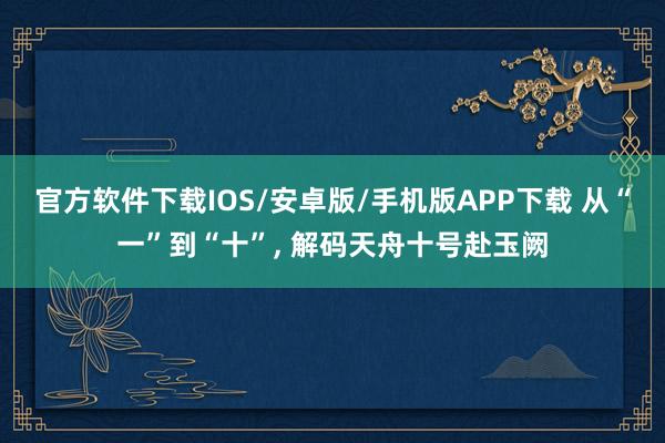 官方软件下载IOS/安卓版/手机版APP下载 从“一”到“十”， 解码天舟十号赴玉阙