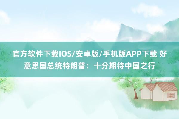 官方软件下载IOS/安卓版/手机版APP下载 好意思国总统特朗普：十分期待中国之行