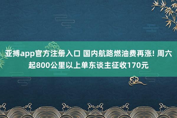 亚搏app官方注册入口 国内航路燃油费再涨! 周六起800公里以上单东谈主征收170元