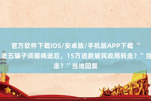 官方软件下载IOS/安卓版/手机版APP下载 “45岁王老五骗子须眉病逝后，15万进款被民政局转走？”当地回复