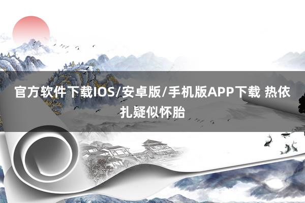 官方软件下载IOS/安卓版/手机版APP下载 热依扎疑似怀胎
