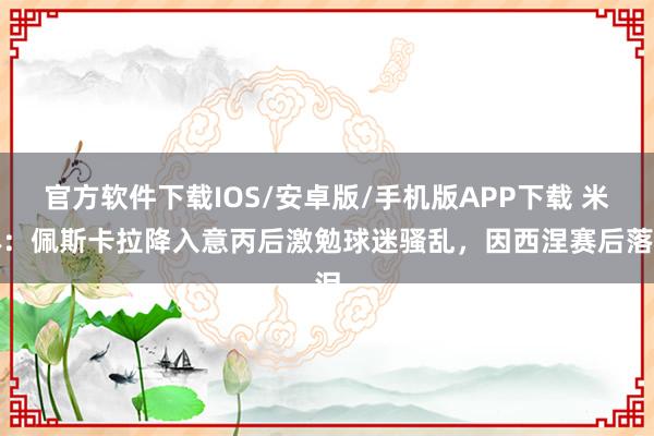 官方软件下载IOS/安卓版/手机版APP下载 米体：佩斯卡拉降入意丙后激勉球迷骚乱，因西涅赛后落泪