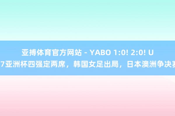 亚搏体育官方网站 - YABO 1:0! 2:0! U17亚洲杯四强定两席，韩国女足出局，日本澳洲争决赛