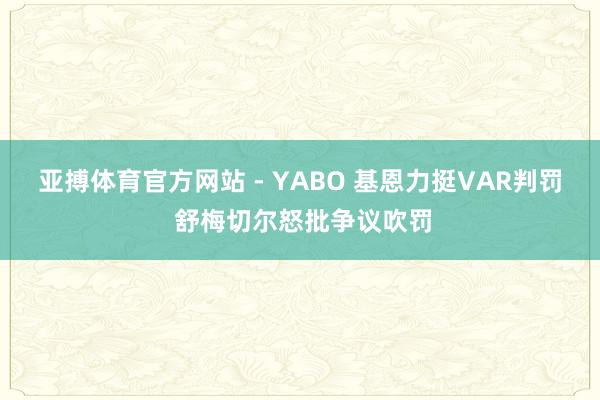 亚搏体育官方网站 - YABO 基恩力挺VAR判罚 舒梅切尔怒批争议吹罚