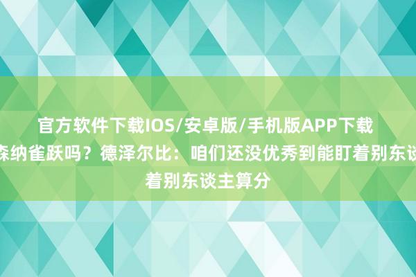 官方软件下载IOS/安卓版/手机版APP下载 会为阿森纳雀跃吗？德泽尔比：咱们还没优秀到能盯着别东谈主算分