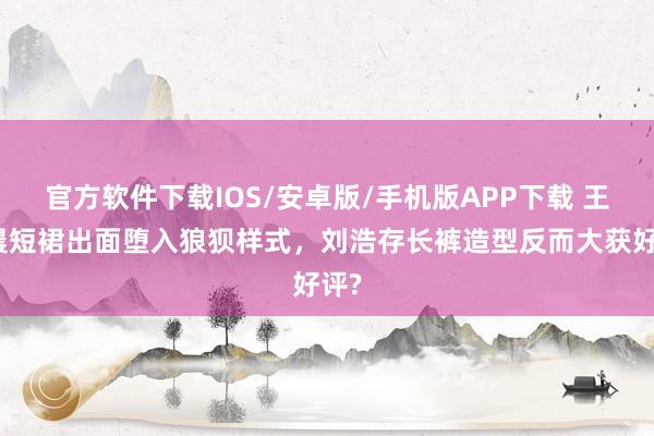 官方软件下载IOS/安卓版/手机版APP下载 王晓晨短裙出面堕入狼狈样式，刘浩存长裤造型反而大获好评?