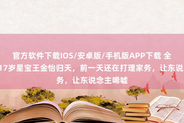 官方软件下载IOS/安卓版/手机版APP下载 全部走好! 17岁星宝王金怡归天，前一天还在打理家务，让东说念主唏嘘