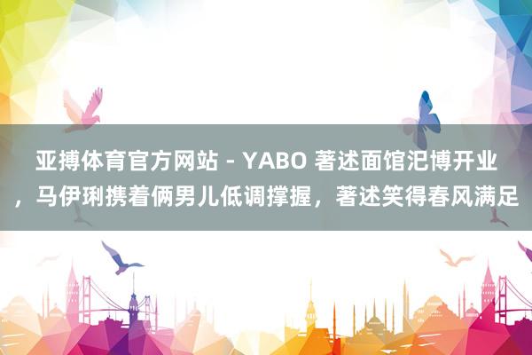 亚搏体育官方网站 - YABO 著述面馆汜博开业，马伊琍携着俩男儿低调撑握，著述笑得春风满足