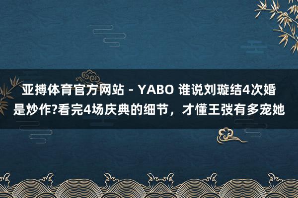 亚搏体育官方网站 - YABO 谁说刘璇结4次婚是炒作?看完4场庆典的细节，才懂王弢有多宠她