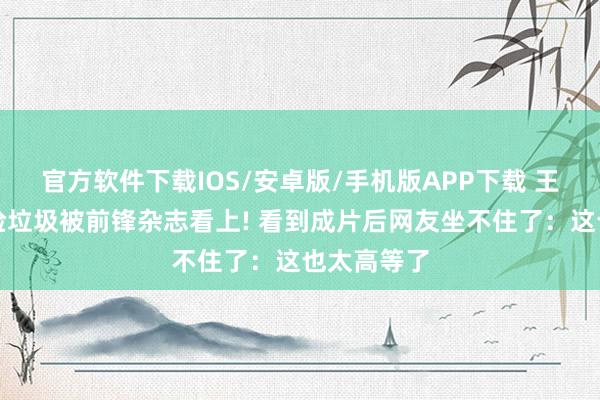 官方软件下载IOS/安卓版/手机版APP下载 王珞丹素颜捡垃圾被前锋杂志看上! 看到成片后网友坐不住了：这也太高等了