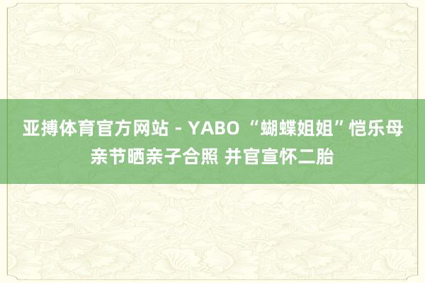 亚搏体育官方网站 - YABO “蝴蝶姐姐”恺乐母亲节晒亲子合照 并官宣怀二胎