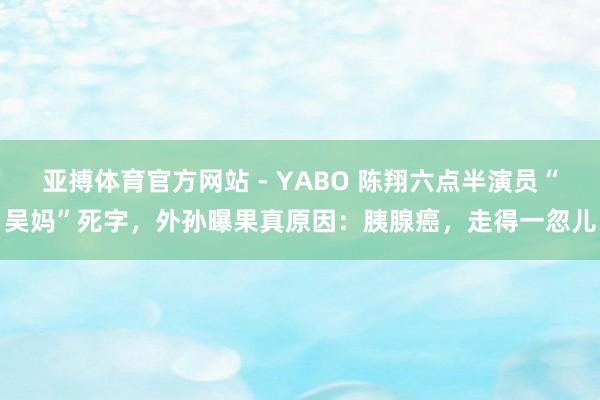 亚搏体育官方网站 - YABO 陈翔六点半演员“吴妈”死字，外孙曝果真原因：胰腺癌，走得一忽儿