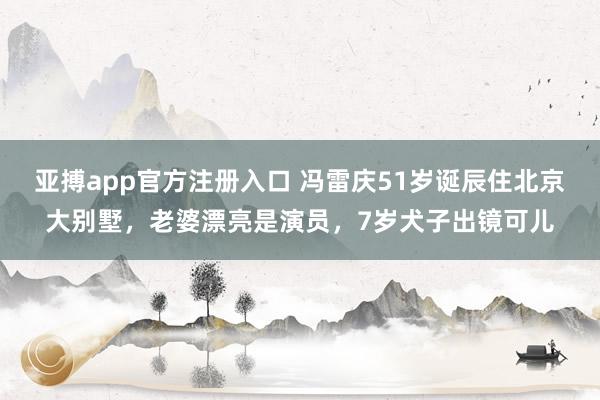 亚搏app官方注册入口 冯雷庆51岁诞辰住北京大别墅，老婆漂亮是演员，7岁犬子出镜可儿