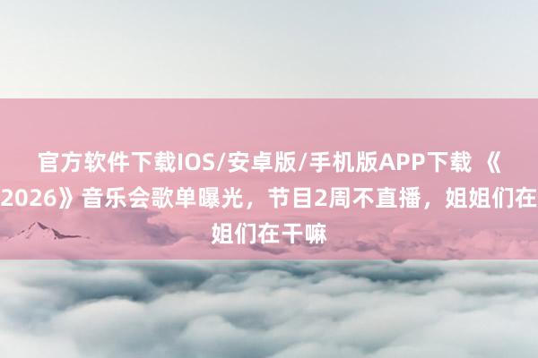 官方软件下载IOS/安卓版/手机版APP下载 《乘风2026》音乐会歌单曝光，节目2周不直播，姐姐们在干嘛