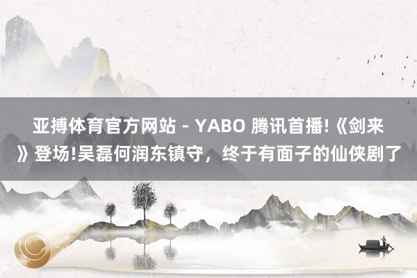 亚搏体育官方网站 - YABO 腾讯首播!《剑来》登场!吴磊何润东镇守，终于有面子的仙侠剧了