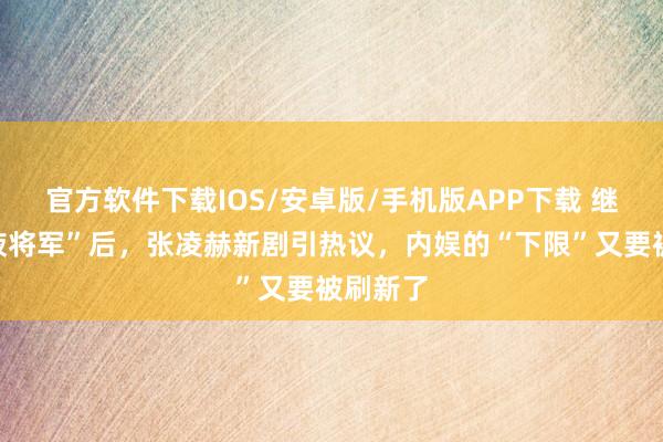 官方软件下载IOS/安卓版/手机版APP下载 继“粉底液将军”后，张凌赫新剧引热议，内娱的“下限”又要被刷新了