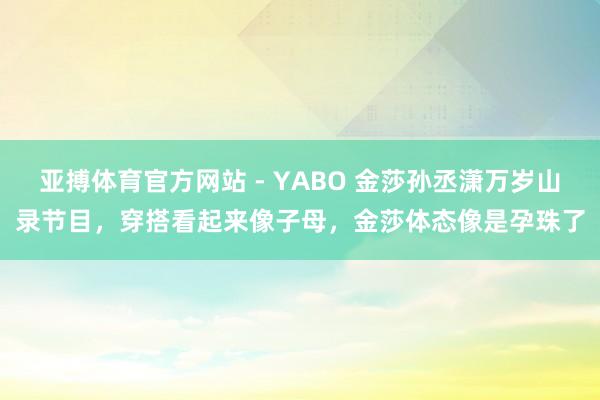 亚搏体育官方网站 - YABO 金莎孙丞潇万岁山录节目，穿搭看起来像子母，金莎体态像是孕珠了