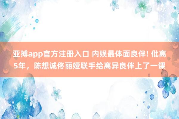 亚搏app官方注册入口 内娱最体面良伴! 仳离5年，陈想诚佟丽娅联手给离异良伴上了一课