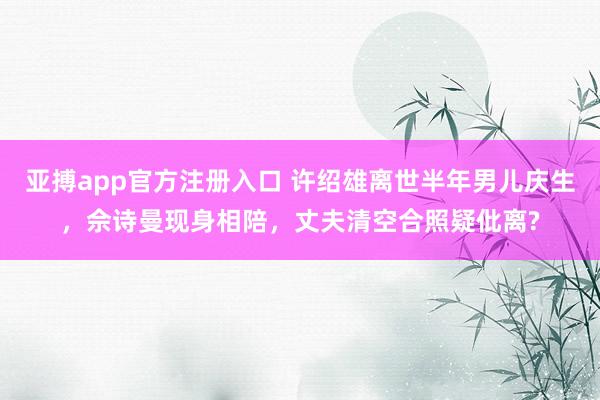 亚搏app官方注册入口 许绍雄离世半年男儿庆生，佘诗曼现身相陪，丈夫清空合照疑仳离?