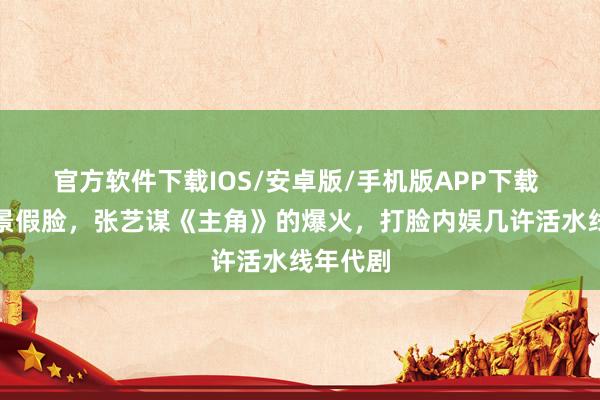 官方软件下载IOS/安卓版/手机版APP下载 假山假景假脸，张艺谋《主角》的爆火，打脸内娱几许活水线年代剧