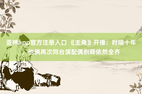 亚搏app官方注册入口 《主角》开播：时隔十年，他俩再次同台演配偶剖释依然全齐