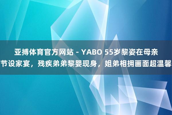 亚搏体育官方网站 - YABO 55岁黎姿在母亲节设家宴，残疾弟弟黎婴现身，姐弟相拥画面超温馨