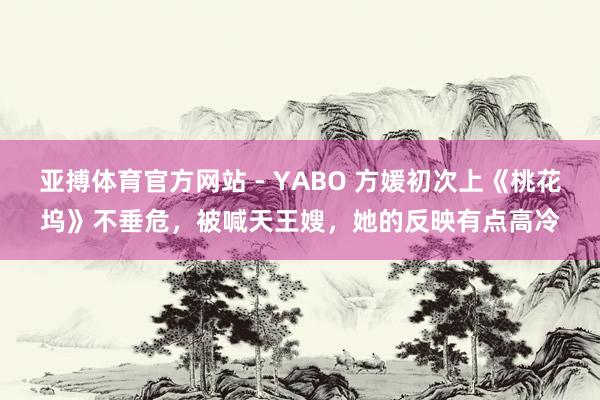 亚搏体育官方网站 - YABO 方媛初次上《桃花坞》不垂危，被喊天王嫂，她的反映有点高冷