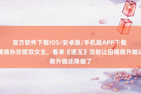 官方软件下载IOS/安卓版/手机版APP下载 网传田曦薇孙珍妮双女主，看来《逐玉》没能让田曦薇升咖还降咖了