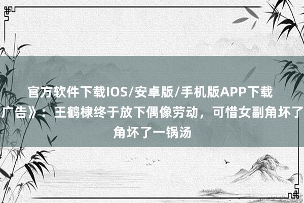 官方软件下载IOS/安卓版/手机版APP下载 《暮夜广告》：王鹤棣终于放下偶像劳动，可惜女副角坏了一锅汤