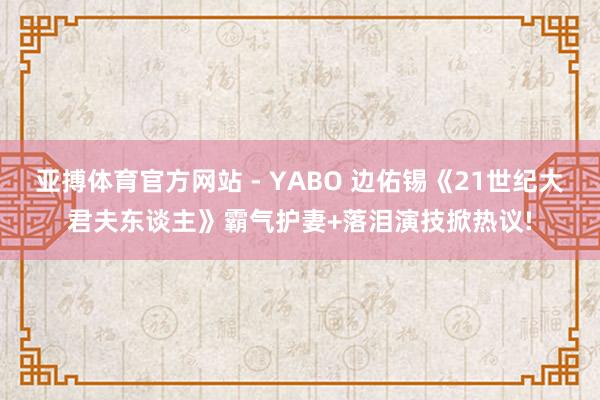 亚搏体育官方网站 - YABO 边佑锡《21世纪大君夫东谈主》霸气护妻+落泪演技掀热议!